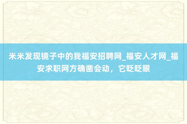 米米发现镜子中的我福安招聘网_福安人才网_福安求职网方确凿会动，它眨眨眼